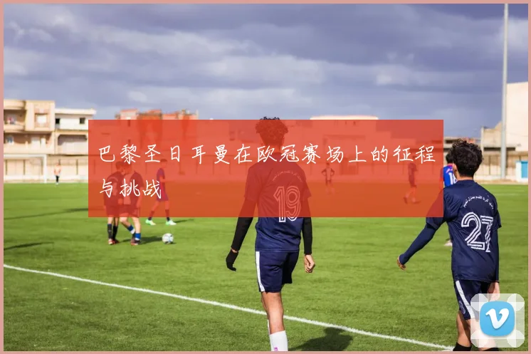 巴黎圣日耳曼在欧冠赛场上的征程与挑战