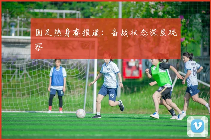 国足热身赛报道：备战状态深度观察