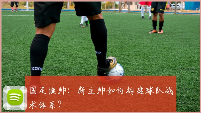 国足换帅：新主帅如何构建球队战术体系？