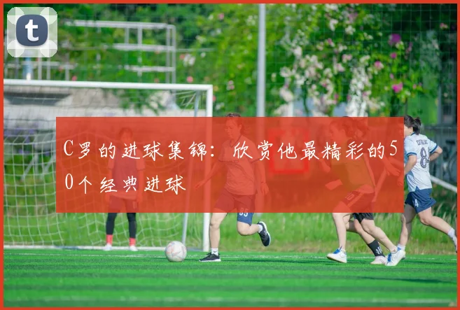 C罗的进球集锦：欣赏他最精彩的50个经典进球
