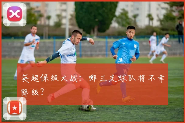 英超保级大战：哪三支球队将不幸降级？